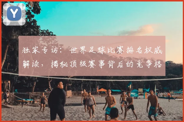 独家专访:世界足球比赛排名权威解读,揭秘顶级赛事背后的竞争格局