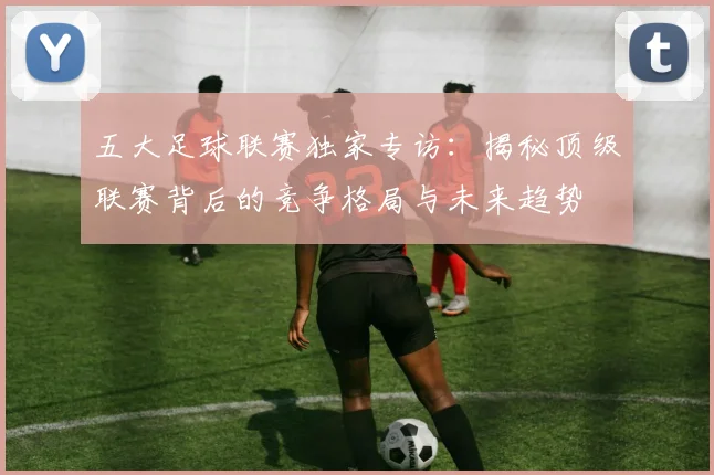 五大足球联赛独家专访:揭秘顶级联赛背后的竞争格局与未来趋势