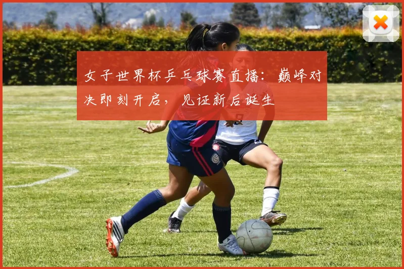 女子世界杯乒乓球赛直播:巅峰对决即刻开启,见证新后诞生