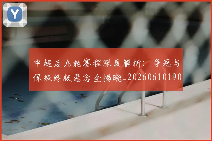 中超后九轮赛程深度解析:争冠与保级终极悬念全揭晓_20260610190356